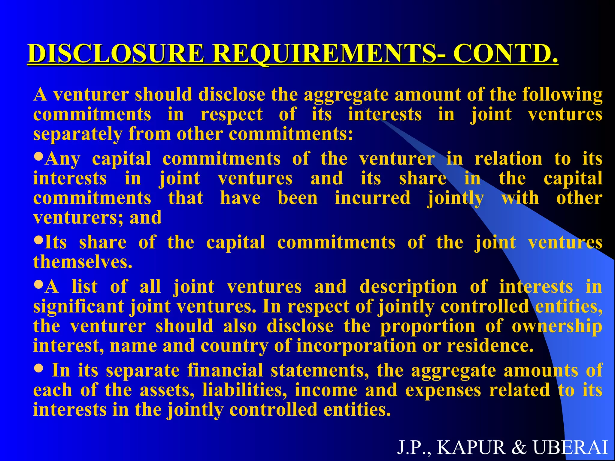 DISCLOSURE REQUIREMENTS- CONTD. A venturer should disclose the aggregate amount of the following commitments in respect of its interests in joint ventures separately from other commitments:  Any capital commitments of the venturer in relation to its interests in joint ventures and its share in the capital commitments that have been incurred jointly with other venturers; and  Its share of the capital commitments of the joint ventures themselves.  A list of all joint ventures and description of interests in significant joint ventures. In respect of jointly controlled entities, the venturer should also disclose the proportion of ownership interest, name and country of incorporation or residence.  In its separate financial statements, the aggregate amounts of each of the assets, liabilities, income and expenses related to its interests in the jointly controlled entities.  J.P., KAPUR & UBERAI 