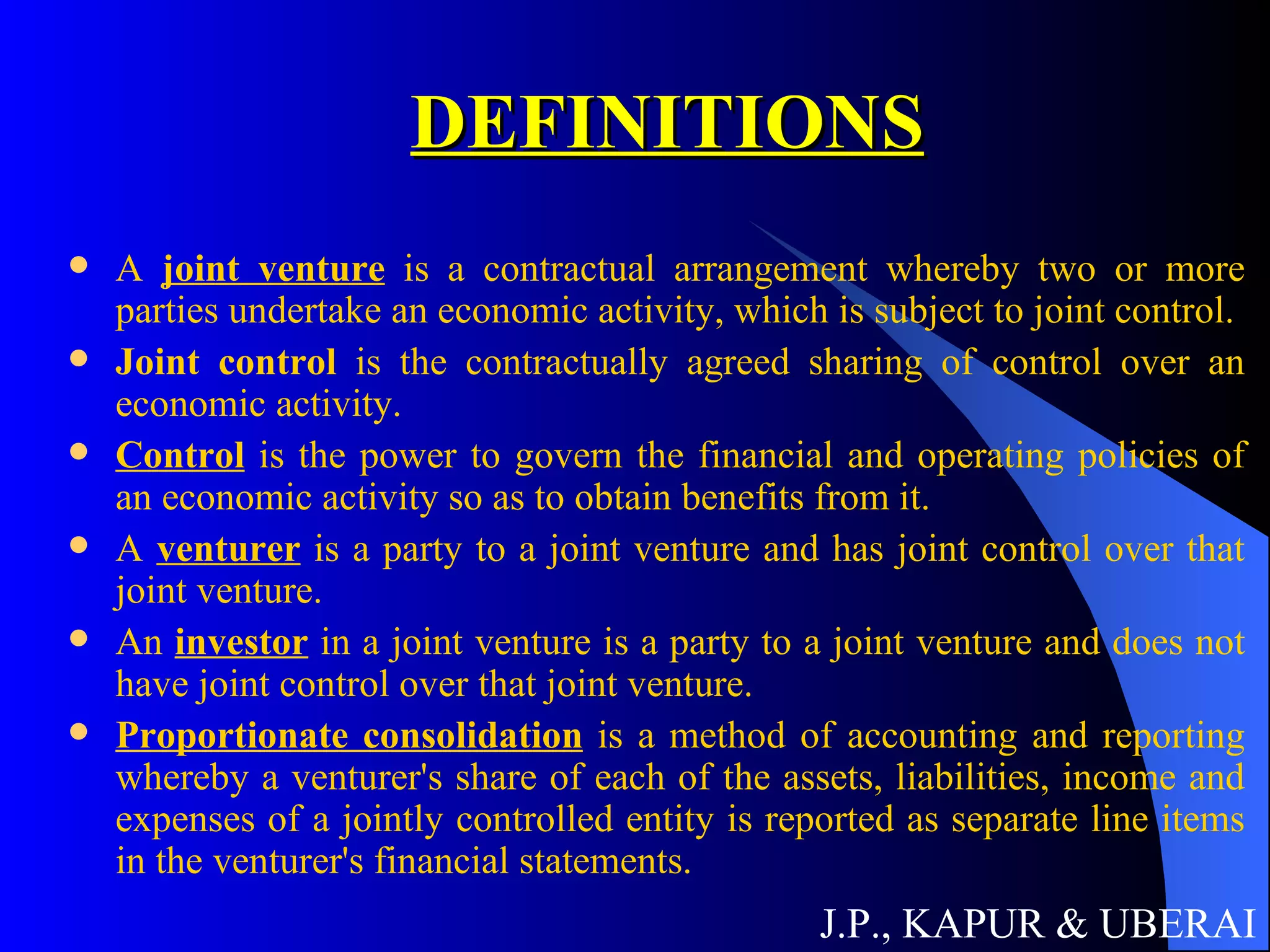 DEFINITIONS A  joint venture  is a contractual arrangement whereby two or more parties undertake an economic activity, which is subject to joint control. Joint control  is the contractually agreed sharing of control over an economic activity. Control  is the power to govern the financial and operating policies of an economic activity so as to obtain benefits from it. A  venturer  is a party to a joint venture and has joint control over that joint venture. An  investor  in a joint venture is a party to a joint venture and does not have joint control over that joint venture. Proportionate consolidation  is a method of accounting and reporting whereby a venturer's share of each of the assets, liabilities, income and expenses of a jointly controlled entity is reported as separate line items in the venturer's financial statements.  J.P., KAPUR & UBERAI 
