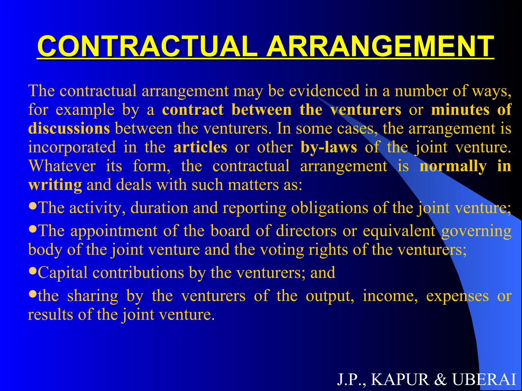 CONTRACTUAL ARRANGEMENT The contractual arrangement may be evidenced in a number of ways, for example by a  contract between the venturers  or  minutes of discussions  between the venturers. In some cases, the arrangement is incorporated in the  articles  or other  by-laws  of the joint venture. Whatever its form, the contractual arrangement is  normally in writing  and deals with such matters as:  The activity, duration and reporting obligations of the joint venture;  The appointment of the board of directors or equivalent governing body of the joint venture and the voting rights of the venturers; Capital contributions by the venturers; and the sharing by the venturers of the output, income, expenses or results of the joint venture. J.P., KAPUR & UBERAI 