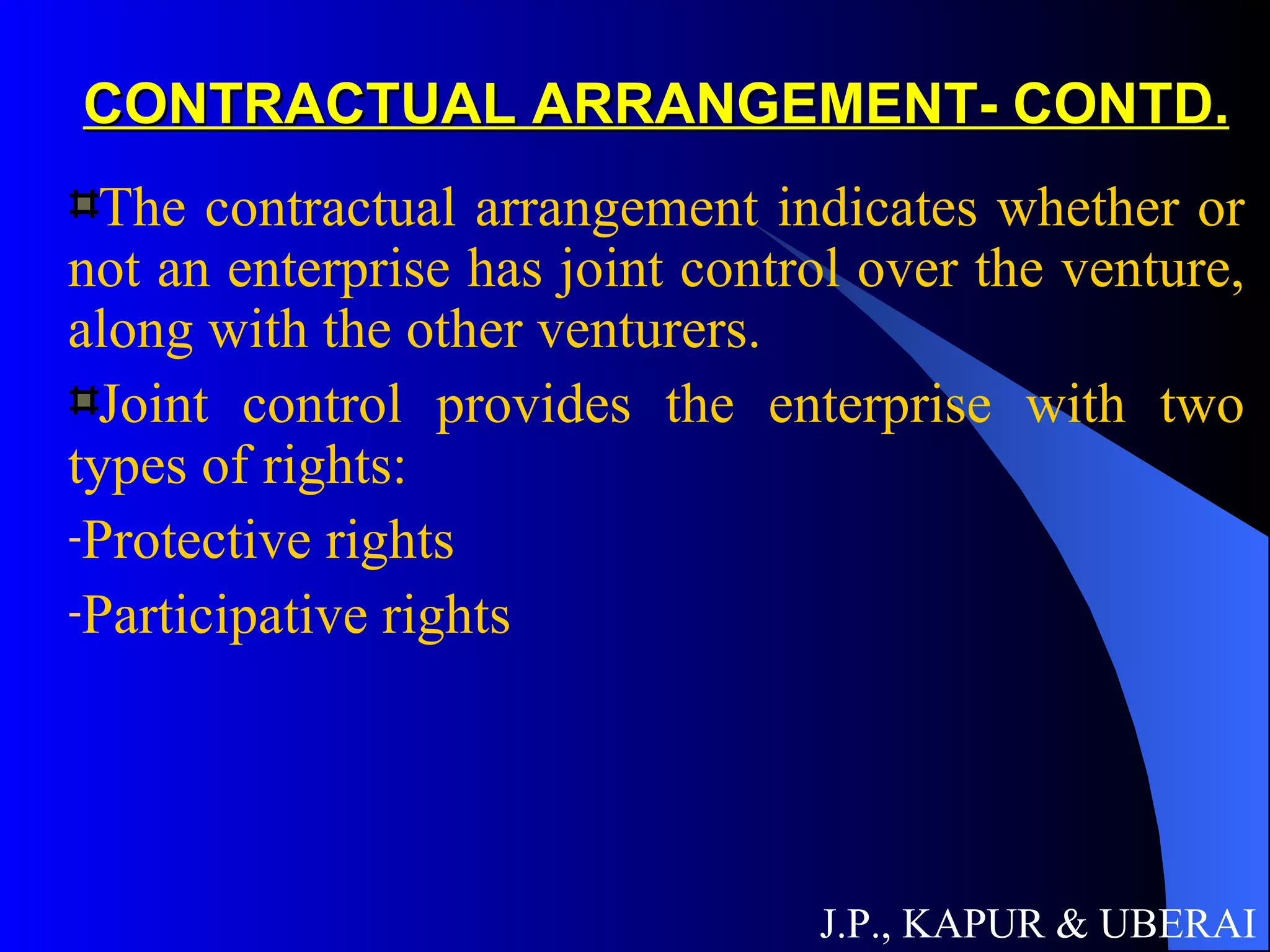 CONTRACTUAL ARRANGEMENT- CONTD. The contractual arrangement indicates whether or not an enterprise has joint control over the venture, along with the other venturers.  Joint control provides the enterprise with two types of rights: Protective rights Participative rights J.P., KAPUR & UBERAI 