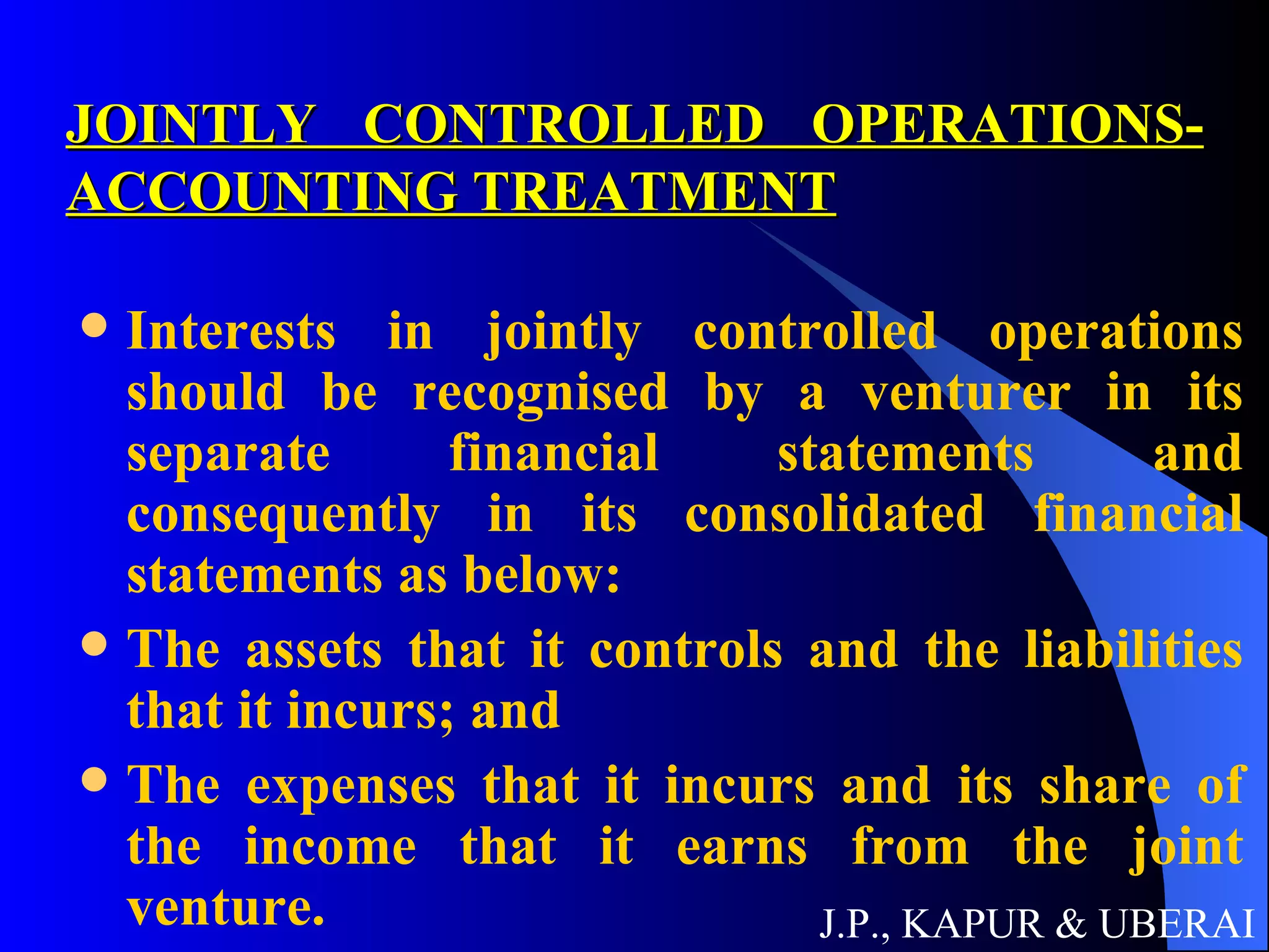 JOINTLY CONTROLLED OPERATIONS- ACCOUNTING TREATMENT Interests in jointly controlled operations should be recognised by a venturer in its separate financial statements and consequently in its consolidated financial statements as below:  The assets that it controls and the liabilities that it incurs; and The expenses that it incurs and its share of the income that it earns from the joint venture.   J.P., KAPUR & UBERAI 