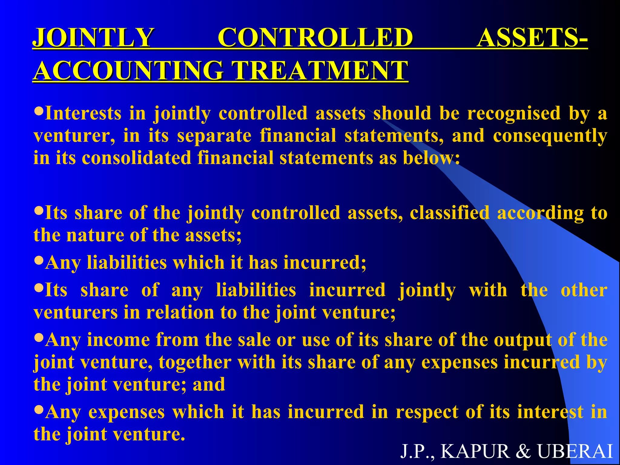 JOINTLY CONTROLLED ASSETS- ACCOUNTING TREATMENT Interests in jointly controlled assets should be recognised by a venturer, in its separate financial statements, and consequently in its consolidated financial statements as below:  Its share of the jointly controlled assets, classified according to the nature of the assets; Any liabilities which it has incurred;  Its share of any liabilities incurred jointly with the other venturers in relation to the joint venture; Any income from the sale or use of its share of the output of the joint venture, together with its share of any expenses incurred by the joint venture; and Any expenses which it has incurred in respect of its interest in the joint venture.  J.P., KAPUR & UBERAI 