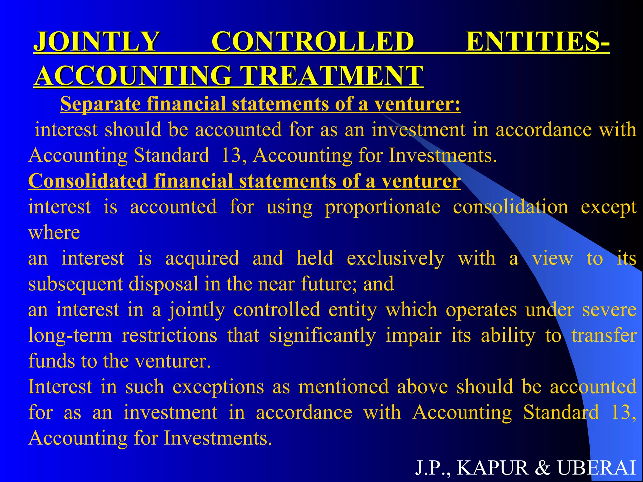 JOINTLY CONTROLLED ENTITIES- ACCOUNTING TREATMENT J.P., KAPUR & UBERAI Separate financial statements of a venturer: interest should be accounted for as an investment in accordance with Accounting Standard  13, Accounting for Investments. Consolidated financial statements of a venturer interest is accounted for using proportionate consolidation except where  an interest is acquired and held exclusively with a view to its subsequent disposal in the near future; and  an interest in a jointly controlled entity which operates under severe long-term restrictions that significantly impair its ability to transfer funds to the venturer.  Interest in such exceptions as mentioned above should be accounted for as an investment in accordance with Accounting Standard 13, Accounting for Investments.   