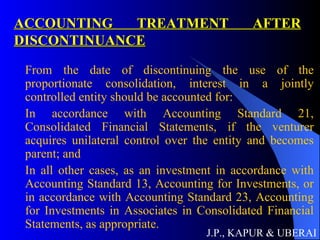 ACCOUNTING TREATMENT AFTER DISCONTINUANCE From the date of discontinuing the use of the proportionate consolidation, interest in a jointly controlled entity should be accounted for:  In accordance with Accounting Standard 21, Consolidated Financial Statements, if the venturer acquires unilateral control over the entity and becomes parent; and In all other cases, as an investment in accordance with Accounting Standard 13, Accounting for Investments, or in accordance with Accounting Standard 23, Accounting for Investments in Associates in Consolidated Financial Statements, as appropriate.  J.P., KAPUR & UBERAI 