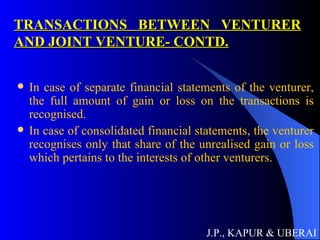 TRANSACTIONS BETWEEN VENTURER AND JOINT VENTURE- CONTD. In case of separate financial statements of the venturer, the full amount of gain or loss on the transactions is recognised. In case of consolidated financial statements, the venturer recognises only that share of the unrealised gain or loss which pertains to the interests of other venturers.  J.P., KAPUR & UBERAI 