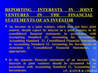 REPORTING INTERESTS IN JOINT VENTURES IN THE FINANCIAL STATEMENTS OF AN INVESTOR An investor in a joint venture, which does not have joint control, should report its interest in a joint venture in its consolidated financial statements in accordance with Accounting Standard 13, Accounting for Investments, Accounting Standard  21, Consolidated Financial Statements or Accounting Standard 23, Accounting for Investments in Associates in Consolidated Financial Statements, as appropriate. In the separate financial statements of an investor, the interests in joint ventures should be accounted for in accordance with Accounting Standard 13, Accounting for Investments. J.P., KAPUR & UBERAI 