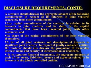 DISCLOSURE REQUIREMENTS- CONTD. A venturer should disclose the aggregate amount of the following commitments in respect of its interests in joint ventures separately from other commitments:  Any capital commitments of the venturer in relation to its interests in joint ventures and its share in the capital commitments that have been incurred jointly with other venturers; and  Its share of the capital commitments of the joint ventures themselves.  A list of all joint ventures and description of interests in significant joint ventures. In respect of jointly controlled entities, the venturer should also disclose the proportion of ownership interest, name and country of incorporation or residence.  In its separate financial statements, the aggregate amounts of each of the assets, liabilities, income and expenses related to its interests in the jointly controlled entities.  J.P., KAPUR & UBERAI 