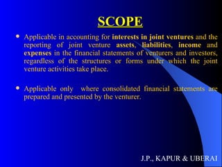 SCOPE Applicable in accounting for  interests in joint ventures  and the reporting of joint venture  assets ,  liabilities ,  income  and  expenses  in the financial statements of venturers and investors, regardless of the structures or forms under which the joint venture activities take place.  Applicable only  where consolidated financial statements are prepared and presented by the venturer.  J.P., KAPUR & UBERAI 