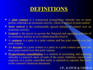 DEFINITIONS A  joint venture  is a contractual arrangement whereby two or more parties undertake an economic activity, which is subject to joint control. Joint control  is the contractually agreed sharing of control over an economic activity. Control  is the power to govern the financial and operating policies of an economic activity so as to obtain benefits from it. A  venturer  is a party to a joint venture and has joint control over that joint venture. An  investor  in a joint venture is a party to a joint venture and does not have joint control over that joint venture. Proportionate consolidation  is a method of accounting and reporting whereby a venturer's share of each of the assets, liabilities, income and expenses of a jointly controlled entity is reported as separate line items in the venturer's financial statements.  J.P., KAPUR & UBERAI 