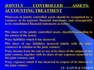 JOINTLY CONTROLLED ASSETS- ACCOUNTING TREATMENT Interests in jointly controlled assets should be recognised by a venturer, in its separate financial statements, and consequently in its consolidated financial statements as below:  Its share of the jointly controlled assets, classified according to the nature of the assets; Any liabilities which it has incurred;  Its share of any liabilities incurred jointly with the other venturers in relation to the joint venture; Any income from the sale or use of its share of the output of the joint venture, together with its share of any expenses incurred by the joint venture; and Any expenses which it has incurred in respect of its interest in the joint venture.  J.P., KAPUR & UBERAI 