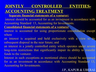 JOINTLY CONTROLLED ENTITIES- ACCOUNTING TREATMENT J.P., KAPUR & UBERAI Separate financial statements of a venturer: interest should be accounted for as an investment in accordance with Accounting Standard  13, Accounting for Investments. Consolidated financial statements of a venturer interest is accounted for using proportionate consolidation except where  an interest is acquired and held exclusively with a view to its subsequent disposal in the near future; and  an interest in a jointly controlled entity which operates under severe long-term restrictions that significantly impair its ability to transfer funds to the venturer.  Interest in such exceptions as mentioned above should be accounted for as an investment in accordance with Accounting Standard 13, Accounting for Investments.   