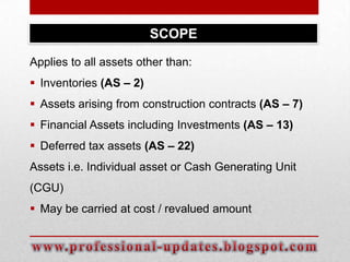 SCOPE
Applies to all assets other than:
 Inventories (AS – 2)
 Assets arising from construction contracts (AS – 7)
 Financial Assets including Investments (AS – 13)
 Deferred tax assets (AS – 22)
Assets i.e. Individual asset or Cash Generating Unit
(CGU)

 May be carried at cost / revalued amount

 