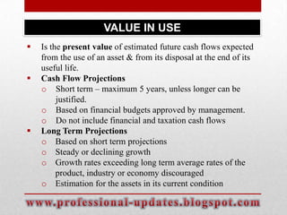 VALUE IN USE






Is the present value of estimated future cash flows expected
from the use of an asset & from its disposal at the end of its
useful life.
Cash Flow Projections
o Short term – maximum 5 years, unless longer can be
justified.
o Based on financial budgets approved by management.
o Do not include financial and taxation cash flows
Long Term Projections
o Based on short term projections
o Steady or declining growth
o Growth rates exceeding long term average rates of the
product, industry or economy discouraged
o Estimation for the assets in its current condition

 