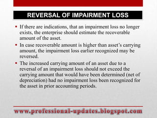 REVERSAL OF IMPAIRMENT LOSS
 If there are indications, that an impairment loss no longer
exists, the enterprise should estimate the recoverable
amount of the asset.
 In case recoverable amount is higher than asset’s carrying
amount, the impairment loss earlier recognized may be
reversed.
 The increased carrying amount of an asset due to a
reversal of an impairment loss should not exceed the
carrying amount that would have been determined (net of
depreciation) had no impairment loss been recognized for
the asset in prior accounting periods.

 