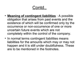 Contd., Meaning of contingent liabilities  : A possible obligation that arises from past events and the existence of which will be confirmed only by the occurrence or non-occurrence of one or more uncertain future events which are not completely within the control of the company. In normal terms contingent liabilities means liabilities for the amounts which may or may not happen and it is still under doubtfulness. These are to be mentioned in the footnotes.  