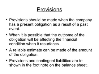 Provisions Provisions should be made when the company has a present obligation as a result of a past event. When it is possible that the outcome of the obligation will be affecting the financial condition when it resurfaces. A reliable estimate can be made of the amount of the obligation. Provisions and contingent liabilities are to shown in the foot note on the balance sheet. 
