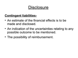 Disclosure   Contingent liabilities- An estimate of the financial effects is to be made and disclosed. An indication of the uncertainties relating to any possible outcome to be mentioned. The possibility of reimbursement. 