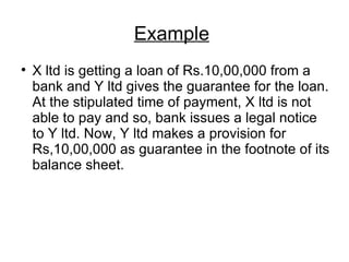Example   X ltd is getting a loan of Rs.10,00,000 from a bank and Y ltd gives the guarantee for the loan. At the stipulated time of payment, X ltd is not able to pay and so, bank issues a legal notice to Y ltd. Now, Y ltd makes a provision for Rs,10,00,000 as guarantee in the footnote of its balance sheet. 