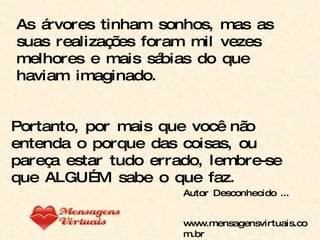 As árvores tinham sonhos, mas as suas realizações foram mil vezes melhores e mais sábias do que haviam imaginado. Portanto, por mais que você não entenda o porque das coisas, ou pareça estar tudo errado, lembre-se que ALGUÉM sabe o que faz. Autor Desconhecido ... www.mensagensvirtuais.com.br 
