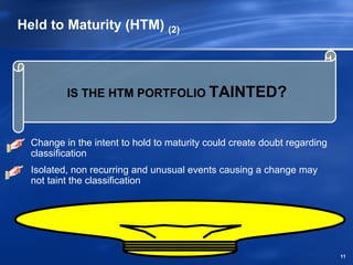 Held to Maturity (HTM) (2)



          IS THE HTM PORTFOLIO TAINTED?



  Change in the intent to hold to maturity could create doubt regarding
  classification
  Isolated, non recurring and unusual events causing a change may
  not taint the classification




                                                                          11
 