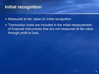 Initial recognition

 Measured at fair value on initial recognition
 Transaction costs are included in the initial measurement
 of financial instruments that are not measured at fair value
 through profit or loss.




                                                                15
 
