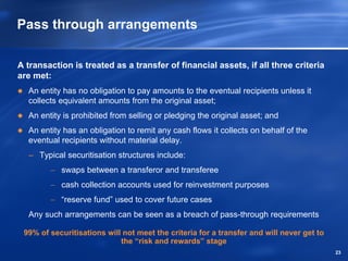 Pass through arrangements

A transaction is treated as a transfer of financial assets, if all three criteria
are met:
  An entity has no obligation to pay amounts to the eventual recipients unless it
  collects equivalent amounts from the original asset;
  An entity is prohibited from selling or pledging the original asset; and
  An entity has an obligation to remit any cash flows it collects on behalf of the
  eventual recipients without material delay.
  – Typical securitisation structures include:
        − swaps between a transferor and transferee
        − cash collection accounts used for reinvestment purposes
        − “reserve fund” used to cover future cases
  Any such arrangements can be seen as a breach of pass-through requirements

 99% of securitisations will not meet the criteria for a transfer and will never get to
                            the “risk and rewards” stage
                                                                                          23
 