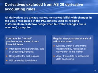Derivatives excluded from AS 30 derivative
accounting rules

All derivatives are always marked-to-market (MTM) with changes in
fair value recognised in the P&L (unless used as hedging
instruments in cash flow hedge when fair value changes are in
reserves) except for:



Contracts for ‘normal’               Regular way purchase or sale of
purchases and sales of non-          a financial asset
financial items
                                       Delivery within a time frame
   Intended to meet purchase, sale     established by regulation or
   or usage requirements               convention in the market
   Designated for that purpose         Apply trade date or settlement
                                       date accounting
   Will be settled by delivery



                                                                        31
 