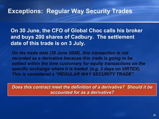 Exceptions: Regular Way Security Trades


On 30 June, the CFO of Global Choc calls his broker
and buys 200 shares of Cadbury. The settlement
date of this trade is on 3 July.
 On the trade date (30 June 2008), this transaction is not
 recorded as a derivative because this trade is going to be
 settled within the time customary for equity transactions on the
 specific exchange where it is traded (e.g. 3 days on VIRTEX).
 This is considered a “REGULAR WAY SECURITY TRADE”.

 Does this contract meet the definition of a derivative? Should it be
                   accounted for as a derivative?



                                                                        32
 