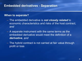 Embedded derivatives - Separation

When to separate?
 – The embedded derivative is not closely related to
   economic characteristics and risks of the host contract,
   and
 – A separate instrument with the same terms as the
   embedded derivative would meet the definition of a
   derivative, and
 – The hybrid contract is not carried at fair value through
   profit or loss



                                                              36
 