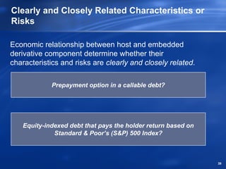 Clearly and Closely Related Characteristics or
Risks

Economic relationship between host and embedded
derivative component determine whether their
characteristics and risks are clearly and closely related.

             Prepayment option in a callable debt?




   Equity-indexed debt that pays the holder return based on
             Standard & Poor’s (S&P) 500 Index?



                                                              39
 