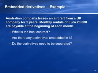 Embedded derivatives – Example

Australian company leases an aircraft from a UK
company for 2 years. Monthly rentals of Euro 20,000
are payable at the beginning of each month.
  – What is the host contract?
  – Are there any derivatives embedded in it?
  – Do the derivatives need to be separated?




                                                      41
 