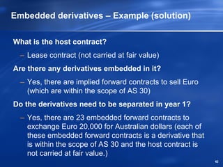 Embedded derivatives – Example (solution)

What is the host contract?
  – Lease contract (not carried at fair value)
Are there any derivatives embedded in it?
  – Yes, there are implied forward contracts to sell Euro
    (which are within the scope of AS 30)
Do the derivatives need to be separated in year 1?
  – Yes, there are 23 embedded forward contracts to
    exchange Euro 20,000 for Australian dollars (each of
    these embedded forward contracts is a derivative that
    is within the scope of AS 30 and the host contract is
    not carried at fair value.)
                                                            42
 