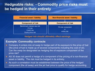 Hedgeable risks: - Commodity price risks must
be hedged in their entirety

             Financial asset / liability      Non-financial asset / liability


                Component of risk                  Component of risk
             Benchmark interest rate risk
                                                     FX-risk component
                      FX risk
                                                              or
                    Credit risk
                                                         entire risk
                  Equity price risk

                   Hedged risk should ultimately affect earnings

Example: Commodity contracts
  Company A enters into oil swap to hedge part of its exposure to the price of fuel
  (the price of fuel is made up of several components including the cost of oil).
  Can the swap be designated as hedging the oil exposure component of the
  price risk?
  AS 30 does not permit a hedge of a component of the pricing of a non-financial
  asset or liability. The risk must be hedged in its entirety.
  As such a correlation must be established between the price of the hedged
  component (the oil swap) and the jet fuel price to qualify for hedge accounting.
                                                                                      47
 