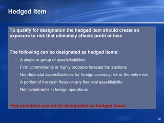 Hedged item

To qualify for designation the hedged item should create an
exposure to risk that ultimately affects profit or loss


The following can be designated as hedged items:
  – A single or group of assets/liabilities
  – Firm commitments or highly probable forecast transactions
  – Non-financial assets/liabilities for foreign currency risk or the entire risk
  – A portion of the cash flows on any financial asset/liability
  – Net investments in foreign operations


•Net positions cannot be designated as hedged items

                                                                                    48
 