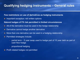 Qualifying hedging instruments – General rules

Few restrictions on use of derivatives as hedging instruments
  Important exception: net written options
Natural hedges of FX risk permitted in limited circumstances
  All of the derivative must be used in the hedge relationship
  Derivative cannot hedge another derivative
  More than one derivative can be used in a hedging relationship
  Permitted strategies include:
     − partial term: - 5 year swap used to hedge part of 10 year debt as part of
       cash flow hedge
     − proportional hedging
  Profit related hedges not permitted


                                                                                   49
 