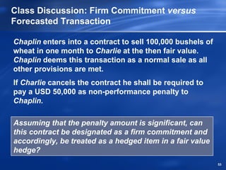 Class Discussion: Firm Commitment versus
Forecasted Transaction

Chaplin enters into a contract to sell 100,000 bushels of
wheat in one month to Charlie at the then fair value.
Chaplin deems this transaction as a normal sale as all
other provisions are met.
If Charlie cancels the contract he shall be required to
pay a USD 50,000 as non-performance penalty to
Chaplin.

Assuming that the penalty amount is significant, can
this contract be designated as a firm commitment and
accordingly, be treated as a hedged item in a fair value
hedge?
                                                            53
 