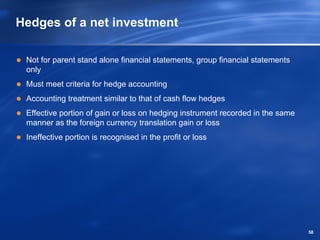 Hedges of a net investment

 Not for parent stand alone financial statements, group financial statements
 only
 Must meet criteria for hedge accounting
 Accounting treatment similar to that of cash flow hedges
 Effective portion of gain or loss on hedging instrument recorded in the same
 manner as the foreign currency translation gain or loss
 Ineffective portion is recognised in the profit or loss




                                                                                58
 