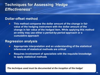 Techniques for Assessing ‘Hedge
Effectiveness’

Dollar-offset method
       This method compares the dollar amount of the change in fair
       value of the hedging instrument with the dollar amount of the
       change in fair value of the hedged item. While applying this method
       an entity may use either a period-by-period approach or a
       cumulative approach

Regression analysis
       Appropriate interpretation and an understanding of the statistical
       inferences of statistical methods are critical
       Requires involvement of specialists with the requisite knowledge
       to apply statistical methods



 The technique used must be documented at the inception of the hedge!
                                                                             63
 