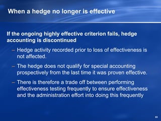 When a hedge no longer is effective


If the ongoing highly effective criterion fails, hedge
accounting is discontinued
  – Hedge activity recorded prior to loss of effectiveness is
    not affected.
  – The hedge does not qualify for special accounting
    prospectively from the last time it was proven effective.
  – There is therefore a trade off between performing
    effectiveness testing frequently to ensure effectiveness
    and the administration effort into doing this frequently


                                                                65
 