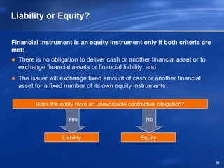 Liability or Equity?

Financial instrument is an equity instrument only if both criteria are
met:
  There is no obligation to deliver cash or another financial asset or to
  exchange financial assets or financial liability; and
  The issuer will exchange fixed amount of cash or another financial
  asset for a fixed number of its own equity instruments.

        Does the entity have an unavoidable contractual obligation?

                    Yes                            No


                  Liability                      Equity



                                                                            68
 