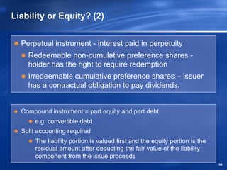Liability or Equity? (2)


  Perpetual instrument - interest paid in perpetuity
    Redeemable non-cumulative preference shares -
    holder has the right to require redemption
    Irredeemable cumulative preference shares – issuer
    has a contractual obligation to pay dividends.


  Compound instrument = part equity and part debt
       e.g. convertible debt
  Split accounting required
       The liability portion is valued first and the equity portion is the
       residual amount after deducting the fair value of the liability
       component from the issue proceeds
                                                                             69
 