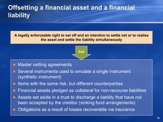 Offsetting a financial asset and a financial
liability


  A legally enforceable right to set off and an intention to settle net or to realise
                  the asset and settle the liability simultaneously


                                         but


    Master netting agreements
    Several instruments used to emulate a single instrument
    (synthetic instrument)
    Items with the same risk, but different counterparties
    Financial assets pledged as collateral for non-recourse liabilities
    Assets set aside in a trust to discharge a liability that have not
    been accepted by the creditor (sinking fund arrangements)
    Obligations as a result of losses recoverable via insurance
                                                                                        72
 
