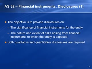 AS 32 – Financial instruments: Disclosures (1)



 The objective is to provide disclosures on:
 – The significance of financial instruments for the entity
 – The nature and extent of risks arising from financial
   instruments to which the entity is exposed
 Both qualitative and quantitative disclosures are required




                                                              73
 