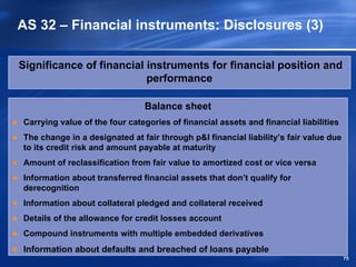 AS 32 – Financial instruments: Disclosures (3)

Significance of financial instruments for financial position and
                          performance

                               Balance sheet
Carrying value of the four categories of financial assets and financial liabilities
The change in a designated at fair through p&l financial liability’s fair value due
to its credit risk and amount payable at maturity
Amount of reclassification from fair value to amortized cost or vice versa
Information about transferred financial assets that don’t qualify for
derecognition
Information about collateral pledged and collateral received
Details of the allowance for credit losses account
Compound instruments with multiple embedded derivatives
Information about defaults and breached of loans payable
                                                                                      75
 