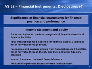 AS 32 – Financial instruments: Disclosures (4)


   Significance of financial instruments for financial
              position and performance

                Income statement and equity
 – Gains and losses on the four categories of financial assets and
   financial liabilities
 – Total interest income & expense for financial assets & liabilities
   not at fair value through the p&l
 – Fee income and expense arising from financial assets & liabilities
   not at fair value through the p&l and trust and other fiduciary
   liabilities
 – Interest income on impaired financial assets
 – Amount of impairment losses for each financial asset
                                                                        76
 