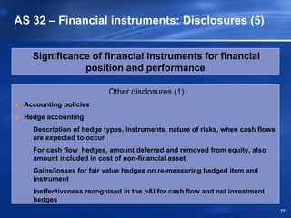 AS 32 – Financial instruments: Disclosures (5)


   Significance of financial instruments for financial
              position and performance

                          Other disclosures (1)
 Accounting policies
 Hedge accounting
 – Description of hedge types, instruments, nature of risks, when cash flows
   are expected to occur
 – For cash flow hedges, amount deferred and removed from equity, also
   amount included in cost of non-financial asset
 – Gains/losses for fair value hedges on re-measuring hedged item and
   instrument
 – Ineffectiveness recognised in the p&l for cash flow and net investment
   hedges
                                                                               77
 