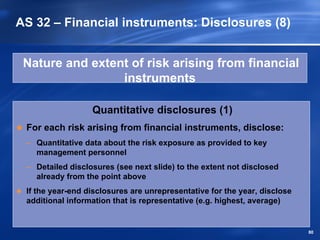 AS 32 – Financial instruments: Disclosures (8)


 Nature and extent of risk arising from financial
                 instruments

                  Quantitative disclosures (1)
 For each risk arising from financial instruments, disclose:
 – Quantitative data about the risk exposure as provided to key
   management personnel
 – Detailed disclosures (see next slide) to the extent not disclosed
   already from the point above
 If the year-end disclosures are unrepresentative for the year, disclose
 additional information that is representative (e.g. highest, average)


                                                                           80
 