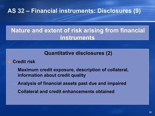 AS 32 – Financial instruments: Disclosures (9)


 Nature and extent of risk arising from financial
                 instruments

               Quantitative disclosures (2)
 Credit risk
 – Maximum credit exposure, description of collateral,
   information about credit quality
 – Analysis of financial assets past due and impaired
 – Collateral and credit enhancements obtained



                                                         81
 