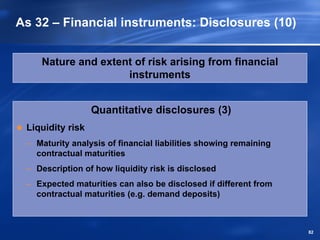 As 32 – Financial instruments: Disclosures (10)


    Nature and extent of risk arising from financial
                    instruments


                  Quantitative disclosures (3)
 Liquidity risk
 – Maturity analysis of financial liabilities showing remaining
   contractual maturities
 – Description of how liquidity risk is disclosed
 – Expected maturities can also be disclosed if different from
   contractual maturities (e.g. demand deposits)



                                                                  82
 