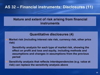 AS 32 – Financial instruments: Disclosures (11)


     Nature and extent of risk arising from financial
                     instruments


                   Quantitative disclosures (4)
  Market risk (including interest rate risk, currency risk, other price
  risk)
  – Sensitivity analysis for each type of market risk, showing the
    effect on profit and loss and equity, including methods and
    assumptions and changes in assumptions from the previous
    period
  Sensitivity analysis that reflects interdependencies (e.g. value at
  risk) can replace the sensitivity analysis above

                                                                          83
 